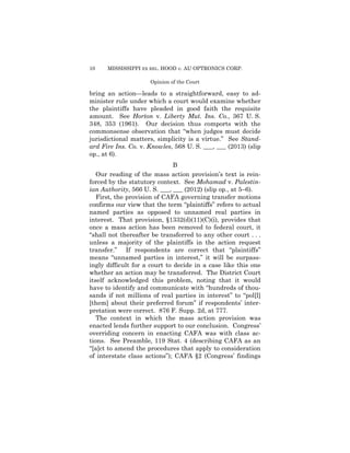 10

MISSISSIPPI EX REL. HOOD v. AU OPTRONICS CORP.
Opinion of the Court

bring an action—leads to a straightforward, easy to administer rule under which a court would examine whether
the plaintiffs have pleaded in good faith the requisite
amount. See Horton v. Liberty Mut. Ins. Co., 367 U. S.
348, 353 (1961). Our decision thus comports with the
commonsense observation that “when judges must decide
jurisdictional matters, simplicity is a virtue.” See Standard Fire Ins. Co. v. Knowles, 568 U. S. ___, ___ (2013) (slip
op., at 6).
B
Our reading of the mass action provision’s text is reinforced by the statutory context. See Mohamad v. Palestinian Authority, 566 U. S. ___, ___ (2012) (slip op., at 5–6).
First, the provision of CAFA governing transfer motions
confirms our view that the term “plaintiffs” refers to actual
named parties as opposed to unnamed real parties in
interest. That provision, §1332(d)(11)(C)(i), provides that
once a mass action has been removed to federal court, it
“shall not thereafter be transferred to any other court . . .
unless a majority of the plaintiffs in the action request
transfer.” If respondents are correct that “plaintiffs”
means “unnamed parties in interest,” it will be surpassingly difficult for a court to decide in a case like this one
whether an action may be transferred. The District Court
itself acknowledged this problem, noting that it would
have to identify and communicate with “hundreds of thousands if not millions of real parties in interest” to “pol[l]
[them] about their preferred forum” if respondents’ interpretation were correct. 876 F. Supp. 2d, at 777.
The context in which the mass action provision was
enacted lends further support to our conclusion. Congress’
overriding concern in enacting CAFA was with class actions. See Preamble, 119 Stat. 4 (describing CAFA as an
“[a]ct to amend the procedures that apply to consideration
of interstate class actions”); CAFA §2 (Congress’ findings

 