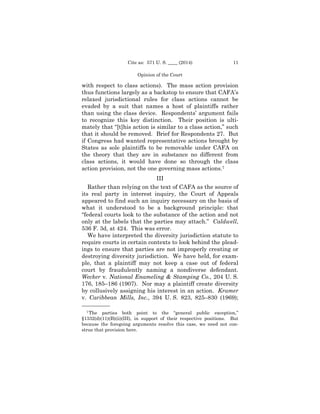 Cite as: 571 U. S. ____ (2014)

11

Opinion of the Court

with respect to class actions). The mass action provision
thus functions largely as a backstop to ensure that CAFA’s
relaxed jurisdictional rules for class actions cannot be
evaded by a suit that names a host of plaintiffs rather
than using the class device. Respondents’ argument fails
to recognize this key distinction. Their position is ultimately that “[t]his action is similar to a class action,” such
that it should be removed. Brief for Respondents 27. But
if Congress had wanted representative actions brought by
States as sole plaintiffs to be removable under CAFA on
the theory that they are in substance no different from
class actions, it would have done so through the class
action provision, not the one governing mass actions.7
III
Rather than relying on the text of CAFA as the source of
its real party in interest inquiry, the Court of Appeals
appeared to find such an inquiry necessary on the basis of
what it understood to be a background principle: that
“federal courts look to the substance of the action and not
only at the labels that the parties may attach.” Caldwell,
536 F. 3d, at 424. This was error.
We have interpreted the diversity jurisdiction statute to
require courts in certain contexts to look behind the pleadings to ensure that parties are not improperly creating or
destroying diversity jurisdiction. We have held, for example, that a plaintiff may not keep a case out of federal
court by fraudulently naming a nondiverse defendant.
Wecker v. National Enameling & Stamping Co., 204 U. S.
176, 185–186 (1907). Nor may a plaintiff create diversity
by collusively assigning his interest in an action. Kramer
v. Caribbean Mills, Inc., 394 U. S. 823, 825–830 (1969);
——————
7 The

parties both point to the “general public exception,”
§1332(d)(11)(B)(ii)(III), in support of their respective positions. But
because the foregoing arguments resolve this case, we need not construe that provision here.

 
