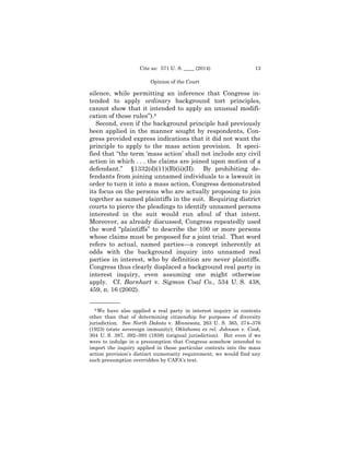 Cite as: 571 U. S. ____ (2014)

13

Opinion of the Court

silence, while permitting an inference that Congress intended to apply ordinary background tort principles,
cannot show that it intended to apply an unusual modification of those rules”).8
Second, even if the background principle had previously
been applied in the manner sought by respondents, Congress provided express indications that it did not want the
principle to apply to the mass action provision. It specified that “the term ‘mass action’ shall not include any civil
action in which . . . the claims are joined upon motion of a
defendant.” §1332(d)(11)(B)(ii)(II). By prohibiting defendants from joining unnamed individuals to a lawsuit in
order to turn it into a mass action, Congress demonstrated
its focus on the persons who are actually proposing to join
together as named plaintiffs in the suit. Requiring district
courts to pierce the pleadings to identify unnamed persons
interested in the suit would run afoul of that intent.
Moreover, as already discussed, Congress repeatedly used
the word “plaintiffs” to describe the 100 or more persons
whose claims must be proposed for a joint trial. That word
refers to actual, named parties—a concept inherently at
odds with the background inquiry into unnamed real
parties in interest, who by definition are never plaintiffs.
Congress thus clearly displaced a background real party in
interest inquiry, even assuming one might otherwise
apply. Cf. Barnhart v. Sigmon Coal Co., 534 U. S. 438,
459, n. 16 (2002).
——————
8 We have also applied a real party in interest inquiry in contexts
other than that of determining citizenship for purposes of diversity
jurisdiction. See North Dakota v. Minnesota, 263 U. S. 365, 374–376
(1923) (state sovereign immunity); Oklahoma ex rel. Johnson v. Cook,
304 U. S. 387, 392–393 (1938) (original jurisdiction). But even if we
were to indulge in a presumption that Congress somehow intended to
import the inquiry applied in those particular contexts into the mass
action provision’s distinct numerosity requirement, we would find any
such presumption overridden by CAFA’s text.

 