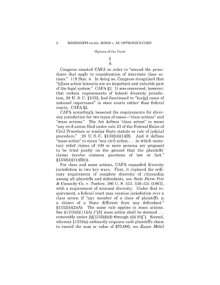2

MISSISSIPPI EX REL. HOOD v. AU OPTRONICS CORP.
Opinion of the Court

I

A

Congress enacted CAFA in order to “amend the procedures that apply to consideration of interstate class actions.” 119 Stat. 4. In doing so, Congress recognized that
“[c]lass action lawsuits are an important and valuable part
of the legal system.” CAFA §2. It was concerned, however,
that certain requirements of federal diversity jurisdiction, 28 U. S. C. §1332, had functioned to “kee[p] cases of
national importance” in state courts rather than federal
courts. CAFA §2.
CAFA accordingly loosened the requirements for diversity jurisdiction for two types of cases—“class actions” and
“mass actions.” The Act defines “class action” to mean
“any civil action filed under rule 23 of the Federal Rules of
Civil Procedure or similar State statute or rule of judicial
procedure.” 28 U. S. C. §1332(d)(1)(B). And it defines
“mass action” to mean “any civil action . . . in which monetary relief claims of 100 or more persons are proposed
to be tried jointly on the ground that the plaintiffs’
claims involve common questions of law or fact.”
§1332(d)(11)(B)(i).
For class and mass actions, CAFA expanded diversity
jurisdiction in two key ways. First, it replaced the ordinary requirement of complete diversity of citizenship
among all plaintiffs and defendants, see State Farm Fire
& Casualty Co. v. Tashire, 386 U. S. 523, 530–531 (1967),
with a requirement of minimal diversity. Under that requirement, a federal court may exercise jurisdiction over a
class action if “any member of a class of plaintiffs is
a citizen of a State different from any defendant.”
§1332(d)(2)(A). The same rule applies to mass actions.
See §1332(d)(11)(A) (“[A] mass action shall be deemed . . .
removable under [§§1332(d)(2) through (d)(10)]”). Second,
whereas §1332(a) ordinarily requires each plaintiff’s claim
to exceed the sum or value of $75,000, see Exxon Mobil

 