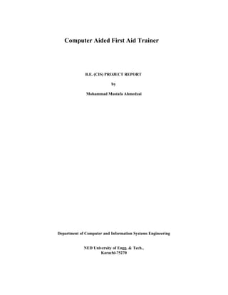 Computer Aided First Aid Trainer

B.E. (CIS) PROJECT REPORT
by
Mohammad Mustafa Ahmedzai

Department of Computer and Information Systems Engineering

NED University of Engg. & Tech.,
Karachi-75270

 