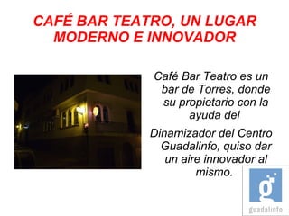 CAFÉ BAR TEATRO, UN LUGAR
  MODERNO E INNOVADOR

             Café Bar Teatro es un
              bar de Torres, donde
              su propietario con la
                   ayuda del
             Dinamizador del Centro
               Guadalinfo, quiso dar
                un aire innovador al
                      mismo.
 