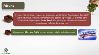 Fóruns
Eventos nas principais regiões de produção: Minas Gerais (Montanha e Cerrado),
Espirito Santo, São Paulo. Temas técnicos, gestão e políticos. Os eventos, com
transmissão ao vivo pelo Canal Rural, vão levar especialistas e analistas de
mercado para debates de workshops.

O programa Mercado & Cia será ao vivo da cidade sede do evento.

 