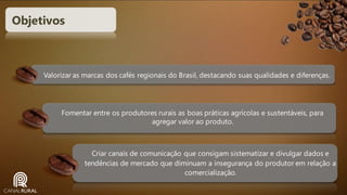 Objetivos

Valorizar as marcas dos cafés regionais do Brasil, destacando suas qualidades e diferenças.

Fomentar entre os produtores rurais as boas práticas agrícolas e sustentáveis, para
agregar valor ao produto.

Criar canais de comunicação que consigam sistematizar e divulgar dados e
tendências de mercado que diminuam a insegurança do produtor em relação a
comercialização.

 