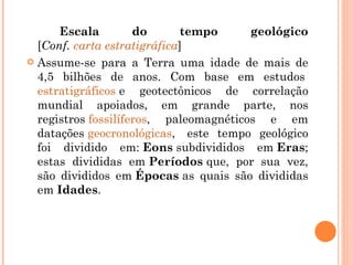 Escala do tempo geológico [ Conf.  carta estratigráfica ] Assume-se para a Terra uma idade de mais de 4,5 bilhões de anos. Com base em estudos  estratigráficos  e geotectônicos de correlação mundial apoiados, em grande parte, nos registros  fossilíferos , paleomagnéticos e em datações  geocronológicas ,  este tempo geológico foi dividido em:  Eons  subdivididos em  Eras ; estas divididas em  Períodos  que, por sua vez, são divididos em  Épocas  as quais são divididas em  Idades . 