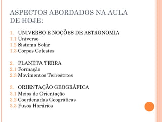 ASPECTOS ABORDADOS NA AULA DE HOJE: 1.  UNIVERSO E NOÇÕES DE ASTRONOMIA 1.1  Universo 1.2  Sistema Solar 1.3  Corpos Celestes 2.  PLANETA TERRA 2.1  Formação 2.3  Movimentos Terrestrtes 3.  ORIENTAÇÃO GEOGRÁFICA 3.1  Meios de Orientação 3.2  Coordenadas Geográficas 3.3  Fusos Horários 