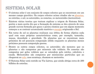 SISTEMA SOLAR O sistema solar é um conjunto de corpos celestes que se encontram em um mesmo campo gravítico. Os corpos celestes acima citados são os  planetas , as estrelas, o sol, os asteroides, os cometas, os meteoroides (meteoritos).  Existem várias teorias que tentam explicar a origem do Sistema Solar, porém a mais aceita diz que a formação do sistema se deu através de uma grande nuvem formada por gases e poeira cósmica que em algum momento começou a se contrair acumulando matéria e  energia  originando o Sol.  Em torno do sol os planetas realizam sua órbita de forma elíptica cada qual com suas próprias características como, por exemplo, tamanho, massa, densidade e gravidade. Os planetas que se encontram mais próximos do sol possuem composição sólida enquanto os planetas menos próximos possuem composição gasosa.  Dentre os outros corpos celestes, os asteroides são menores que os planetas e são compostos por minerais não voláteis. Os cometas são compostos por gelos voláteis que se estendem pelo núcleo, cabeleira e cauda. Meteoroides são compostos por minúsculas partículas que ao chegarem ao  solo , caso aconteça, chamam-se meteorito.  O Sistema Solar está contido na Via Láctea, que ainda abriga cerca de 200 bilhões de estrelas. 