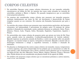 CORPOS CELESTES Os asteróides figuram como corpos celestes detentores de um tamanho reduzido, encontram-se na órbita do Sol, na maioria dos casos estão situados no cinturão de asteróides, próximo a Marte e Júpiter. No passado imaginava-se que os asteróides eram pequenos planetas.  Os cometas são considerados corpos celestes que possuem um tamanho pequeno, realizam deslocamento em torno do Sol, tal movimento é desenvolvido de forma irregular quanto ao seu contorno. Os cometas são formados basicamente por gelo e rochas.  As estrelas são corpos celestes que possuem uma característica particular: são bastante reluzentes, tal luminosidade é proveniente do próprio astro. O conjunto de várias estrelas é chamado de constelação, assim, podemos destacar as zodiacais: Áries, Touro, Gêmeos, Câncer, Leão, Virgem, Libra, Escorpião, Sagitário, Capricórnio, Aquário e Peixes.  Os meteoróides são corpos celestes de pequeno porte que giram em torno do Sol. Esse astro, quando entra na atmosfera, é conhecido popularmente de ‘estrela cadente’. Quando ingressa na primeira camada da biosfera, o astro em questão sofre um grande desgaste e ao mesmo tempo se aquece, tornando-se reluzente. Quando o mesmo não se desintegra totalmente e atinge a superfície terrestre, o resíduo é chamado de meteorito.  Os planetas se distinguem dos outros corpos celestes em tamanho, massa, temperatura e outros aspectos, são astros desprovidos de luz própria que se encontram ao redor de uma estrela, o Sol. Juntamente com a Terra, existem outros planetas que se encontram na órbita do Sol, são eles: Mercúrio, Vênus, Marte, Júpiter, Saturno, Urano e Neturno (obs. Plutão deixou de ser considerado um planeta desde 24 de agosto de 2006).  Os satélites são pequenos corpos celestes que se encontram próximos a astros maiores, como a Lua, por exemplo.  