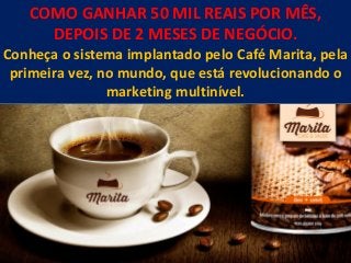 COMO GANHAR 50 MIL REAIS POR MÊS,
DEPOIS DE 2 MESES DE NEGÓCIO.
Conheça o sistema implantado pelo Café Marita, pela
primeira vez, no mundo, que está revolucionando o
marketing multinível.
 