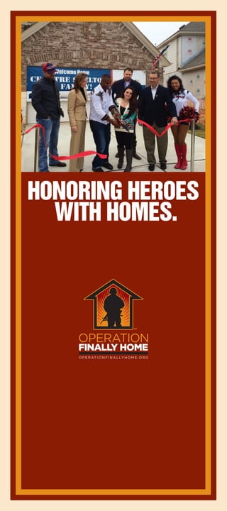 Just as our nation’s troops have served us, we now must
serve them. In return for the tremendous sacrifices our troops
make every day to ensure our safety and freedoms, they
deserve the best care and support upon their return.
And that includes a home.
Operation FINALLY HOME supporters volunteer their time,
energy, materials, and financial support to contribute to the
construction of new homes, each custom-designed and built
for wounded veterans.
What we do is a crucial step in helping American veterans deal
with new challenges as they transition back to a normal life.
Building homes
to welcome
them home.
2.5 million
The number of troops that have been deployed to
Afghanistan and Iraq since America’s War on Terror
began, according to military statistics
5,363
According to the Department of Defense, the total number
of U.S. troops killed in action (KIA) as of August 26, 2014
3,757
The number of women and men who have been widowed
in America’s war on terror (including combat and accidental
deaths, those who’ve succumbed to wounds later and
suicides thereafter)
1,715
The number of troops who’ve had limbs amputated from
injuries in Iraq and Afghanistan
52,194
According to the Department of Defense, the total number of
U.S. troops wounded in action (WIA) as of August 26, 2014
Facts about
America’s heroes.
Look inside to find out
how you can help.
1659 State Highway 46 West, Ste 115-606
New Braunfels, Texas 78132
Honoring Heroes
with Homes.
Source: Department of Defense
 