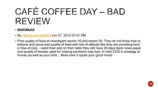  BAKWAAS
 By: ashishverma2006 | Jun 27, 2012 07:41 PM
 Poor quality of food at chandigarh sector-16 and sector-35. They do not know how to
behave and serve bad quality of food with lots of attitude like they are providing food
in free of cost.. i went their and on their table they still have 20 days back news paper
and quality of breads used for making sandwich was bad..In total CCD is wastage of
money as well as your time... More over it spoils your good mood.
19
 
