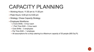  Working Hours: 11.00 am to 11.00 pm
 Peak Hours: 5.00 pm to 9.00 pm
 Strategy: Chase Capacity Strategy
 Employee Workforce:
 2 Core Shifts – 6 hour each
 1 Part Time Shift – 3 hour each
 Core Shifts – 3 employees
 Par Time Shift – 1 employee
 All assumptions for a shop catering to a Maximum capacity of 30 people (800 Sq.Ft)
9
 