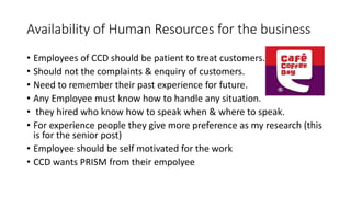 Availability of Human Resources for the business
• Employees of CCD should be patient to treat customers.
• Should not the complaints & enquiry of customers.
• Need to remember their past experience for future.
• Any Employee must know how to handle any situation.
• they hired who know how to speak when & where to speak.
• For experience people they give more preference as my research (this
is for the senior post)
• Employee should be self motivated for the work
• CCD wants PRISM from their empolyee
 