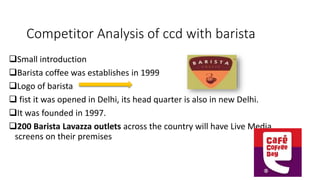 Competitor Analysis of ccd with barista
Small introduction
Barista coffee was establishes in 1999
Logo of barista
 fist it was opened in Delhi, its head quarter is also in new Delhi.
It was founded in 1997.
200 Barista Lavazza outlets across the country will have Live Media
screens on their premises
 