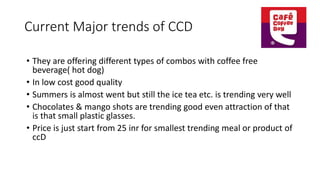 Current Major trends of CCD
• They are offering different types of combos with coffee free
beverage( hot dog)
• In low cost good quality
• Summers is almost went but still the ice tea etc. is trending very well
• Chocolates & mango shots are trending good even attraction of that
is that small plastic glasses.
• Price is just start from 25 inr for smallest trending meal or product of
ccD
 
