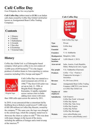 Cafe Coffee Day
Cafe Coffee Day logo
Type Private
Industry Coffee shop
Founded 1996
Founders V. G. Siddhartha
Headquarters Bangalore, India
Number of
locations
1,620 (March 3, 2015)
Area served India, Austria, Czech Republic,
Dubai, Malaysia & Cairo, Egypt.
Key people V.G. Siddhartha (Chairman)
Products Coffee  • Tea  • Pastries •
Frappuccino beverages  •
Smoothies
Revenue ₹1,150 Crore (2014)
Owner Amalgamated Bean Coffee Trading
Company (ABCTCL) now known
as Coffee Day Global Ltd.
Number of
employees
5000+
Subsidiaries Café Emporio
Coffee Day Fresh ‘n Ground
Coffee Day Xpress
Coffee Day Take Away
Coffee Day Exports
Coffee Day Perfect
Coffee Day Beverages
Website www.cafecoffeeday.com
(http://www.cafecoffeeday.com/)
Original logo
Café Coffee Day
From Wikipedia, the free encyclopedia
Café Coffee Day (abbreviated as CCD) is an Indian
café chain owned by Coffee Day Global Ltd (Earlier
known as Amalgamated Bean Coffee Trading
Company).
Contents
1 History
2 Outlets
3 Subsidiaries
4 Awards
5 See also
6 Footnotes
7 External links
History
Coffee day Global Ltd. is a Chikmagalur based
company which grows coffee in its own estates of
12,000 acres (4249 hectares).[1] It is the largest
producer of arabica beans in Asia exporting to various
countries including USA, Europe and Japan.[2]
Café Coffee Day was started as a
retail restaurant arm of CGL in
1996.[3] The first CCD outlet was
set up on July 11, 1996, at
Brigade Road, Bangalore,
Karnataka. It rapidly expanded
across various cities in India
adding more stores with more
than 1000 cafés open across the nation by 2011.
In 2010, it was announced that a consortium led by
Kohlberg Kravis Roberts would invest ₹ 1,000 crore
(USD 200 million) in Coffee Day Resorts, owned by
the company.[4] The same year, the logo was changed
to the current logo, which the company stated was to
showcase the chain as a place to talk.[5] This was done
with major changes in the layout of the stores,
including the addition of lounges and a total revamp
of the interiors.[6]
 