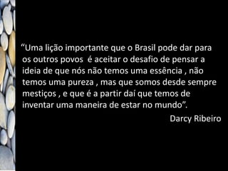 “Uma lição importante que o Brasil pode dar para
os outros povos é aceitar o desafio de pensar a
ideia de que nós não temos uma essência , não
temos uma pureza , mas que somos desde sempre
mestiços , e que é a partir daí que temos de
inventar uma maneira de estar no mundo”.
Darcy Ribeiro
 
