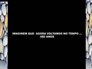 IMAGINEM QUE AGORA VOLTAMOS NO TEMPO …
480 ANOS
 