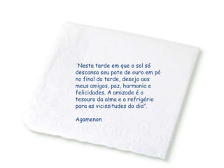 "Nesta tarde em que o sol só
descansa seu pote de ouro em pó
no final da tarde, desejo aos
meus amigos, paz, harmonia e
felicidades. A amizade é o
tesouro da alma e o refrigério
para as vicissitudes do dia".
Agamenon
 