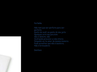 Perfeita
Não tem que ser perfeito para ser
perfeito
Gosto de você, eu gosto do seu jeito
Qualquer erro seu pra mim
não é defeito, não
Você pode procurar a vida inteira
Ninguém vai te amar da mesma maneira
Pode acreditar que não é besteira
Não é brincadeira
Denílson
 