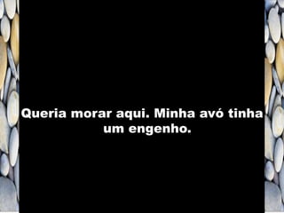 Queria morar aqui. Minha avó tinha
um engenho.
 