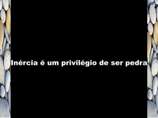 Inércia é um privilégio de ser pedra
 