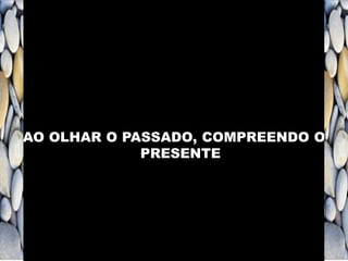 AO OLHAR O PASSADO, COMPREENDO O
PRESENTE
 