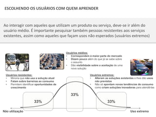 Copyright © ELO Group 2013 - Confidencial
| 25Todos os direitos reservados 2015
Ao interagir com aqueles que utilizam um produto ou serviço, deve-se ir além do
usuário médio. É importante pesquisar também pessoas resistentes aos serviços
existentes, assim como aqueles que façam usos não esperados (usuários extremos)
Não utilização Uso extremo
Usuários médios:
• Correspondem à maior parte do mercado
• Dizem pouco além do que já se sabe sobre
o assunto
• Dão visibilidade sobre a aceitação de uma
nova solução
33%
Usuários resistentes:
• Minoria que não usa a solução atual
• Falam sobre barreiras ao consumo
• Permitem identificar oportunidades de
crescimento
Usuários extremos:
• Alteram as soluções existentes e lhes dão usos
não previstos
• Não só apontam novas tendências de consumo
como criam soluções inovadoras para atendê-las
ESCOLHENDO OS USUÁRIOS COM QUEM APRENDER
33% 33%
 