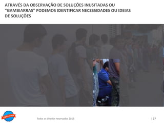 Copyright © ELO Group 2013 - Confidencial
| 27Todos os direitos reservados 2015
ATRAVÉS DA OBSERVAÇÃO DE SOLUÇÕES INUSITADAS OU
“GAMBIARRAS” PODEMOS IDENTIFICAR NECESSIDADES OU IDEIAS
DE SOLUÇÕES
 