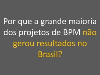 Por que a grande maioria
dos projetos de BPM não
gerou resultados no
Brasil?
 