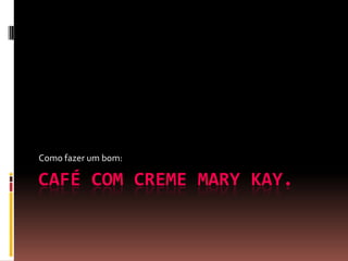 CAFÉ COM CREME MARY KAY.
Como fazer um bom:
 