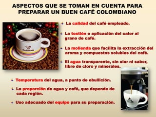 ASPECTOS QUE SE TOMAN EN CUENTA PARA
  PREPARAR UN BUEN CAFÉ COLOMBIANO

                       La calidad del café empleado.

                      La tostión o aplicación del calor al
                      grano de café.

                      La molienda que facilita la extracción del
                      aroma y compuestos solubles del café.

                      El agua transparente, sin olor ni sabor,
                      libre de cloro y minerales.


Temperatura del agua, a punto de ebullición.

 La proporción de agua y café, que depende de
 cada región.

Uso adecuado del equipo para su preparación.
 