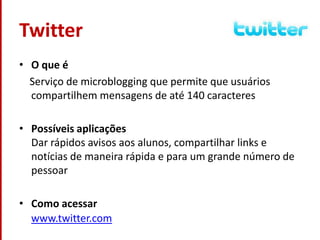 TwitterO que é    Serviço de microblogging que permite que usuários compartilhem mensagens de até 140 caracteresPossíveis aplicaçõesDar rápidos avisos aos alunos, compartilhar links e notícias de maneira rápida e para um grande número de pessoarComo acessarwww.twitter.com