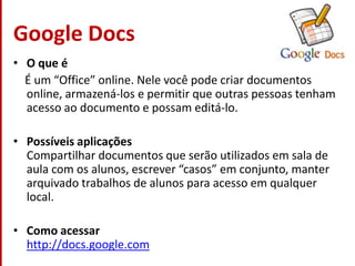 Google DocsO que é    É um “Office” online. Nele você pode criar documentos online, armazená-los e permitir que outras pessoas tenham acesso ao documento e possam editá-lo.Possíveis aplicaçõesCompartilhar documentos que serão utilizados em sala de aula com os alunos, escrever “casos” em conjunto, manter arquivado trabalhos de alunos para acesso em qualquer local.Como acessarhttp://docs.google.com
