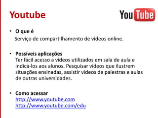 YoutubeO que é    Serviço de compartilhamento de vídeos online.Possíveis aplicaçõesTer fácil acesso a vídeos utilizados em sala de aula e indicá-los aos alunos. Pesquisar vídeos que ilustrem situações ensinadas, assistir vídeos de palestras e aulas de outras universidades.Como acessarhttp://www.youtube.comhttp://www.youtube.com/edu