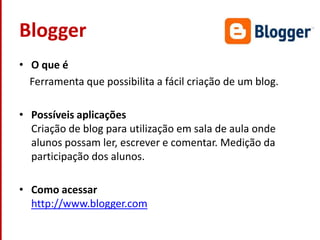BloggerO que é    Ferramenta que possibilita a fácil criação de um blog.Possíveis aplicaçõesCriação de blog para utilização em sala de aula onde alunos possam ler, escrever e comentar. Medição da participação dos alunos.Como acessarhttp://www.blogger.com