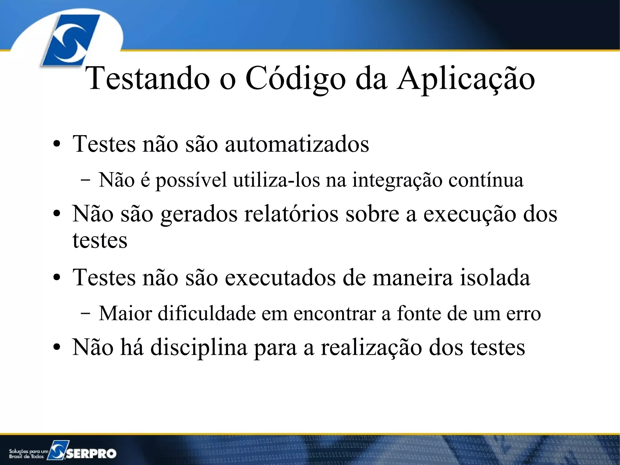 Testando o Código da Aplicação
●   Testes não são automatizados
    –   Não é possível utiliza-los na integração contínua
●   Não são gerados relatórios sobre a execução dos
    testes
●   Testes não são executados de maneira isolada
    –   Maior dificuldade em encontrar a fonte de um erro
●   Não há disciplina para a realização dos testes
 