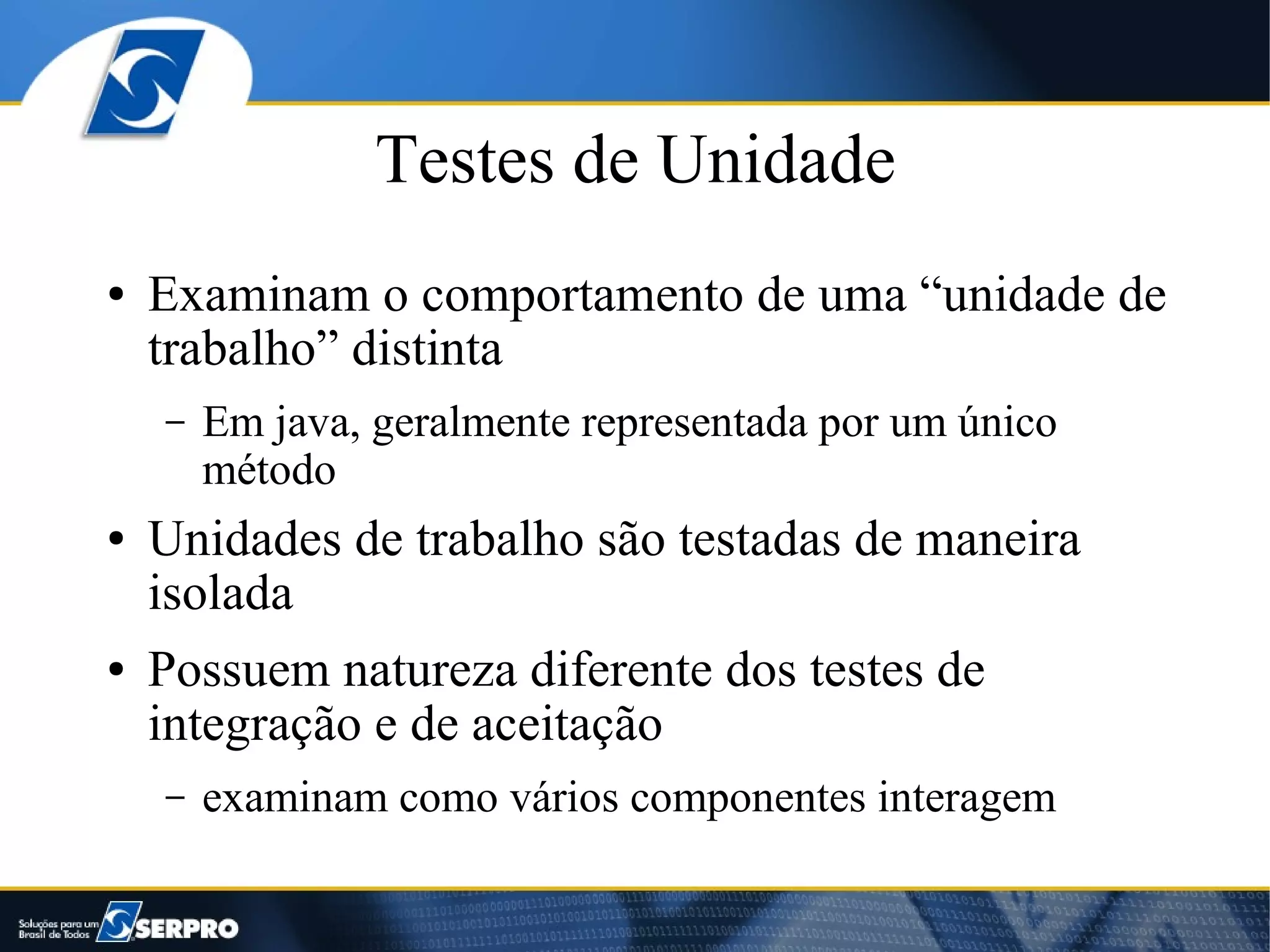 Testes de Unidade
●   Examinam o comportamento de uma “unidade de
    trabalho” distinta
    –   Em java, geralmente representada por um único
        método
●   Unidades de trabalho são testadas de maneira
    isolada
●   Possuem natureza diferente dos testes de
    integração e de aceitação
    –   examinam como vários componentes interagem
 