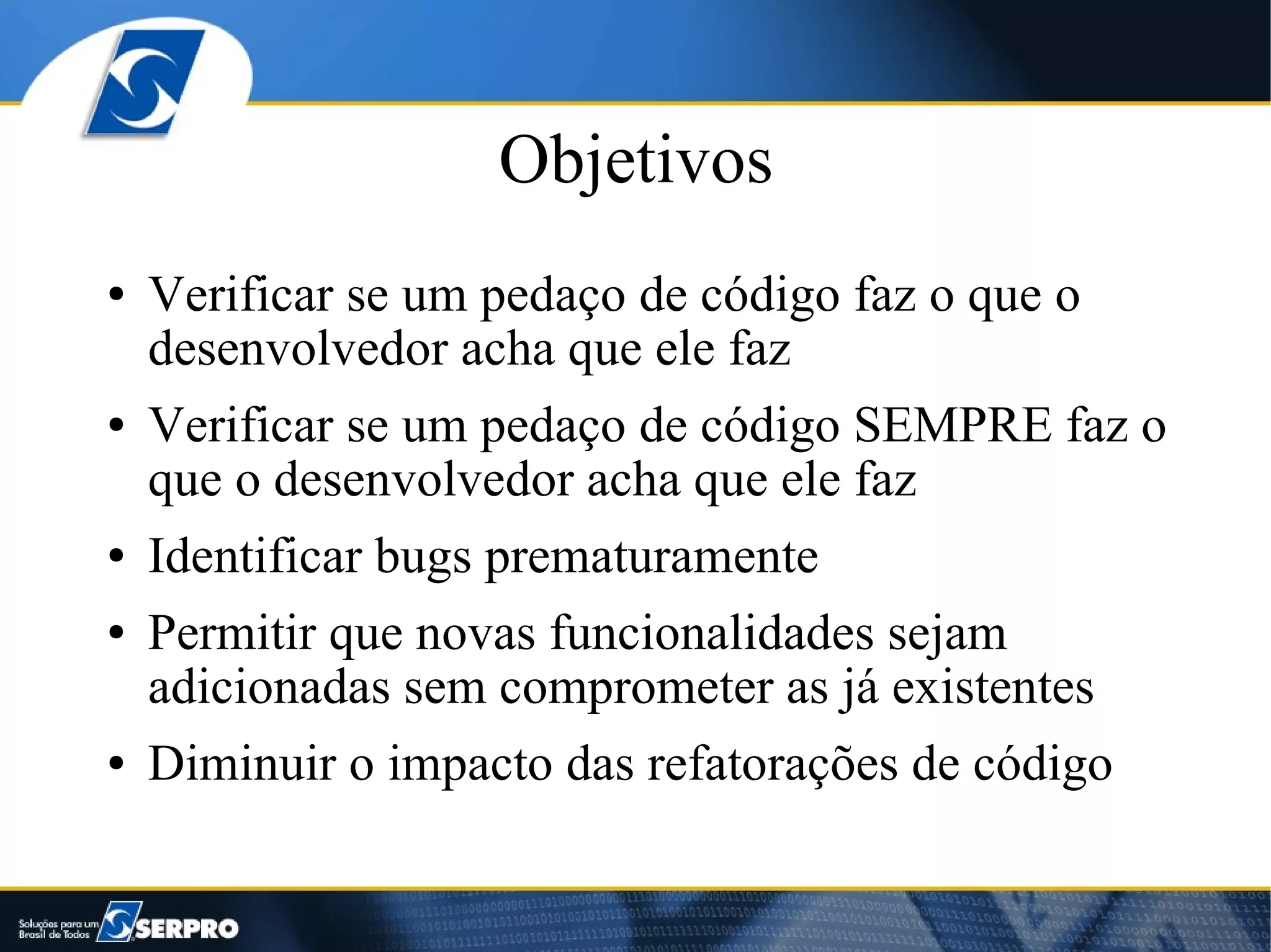 Objetivos
●   Verificar se um pedaço de código faz o que o
    desenvolvedor acha que ele faz
●   Verificar se um pedaço de código SEMPRE faz o
    que o desenvolvedor acha que ele faz
●   Identificar bugs prematuramente
●   Permitir que novas funcionalidades sejam
    adicionadas sem comprometer as já existentes
●   Diminuir o impacto das refatorações de código
 