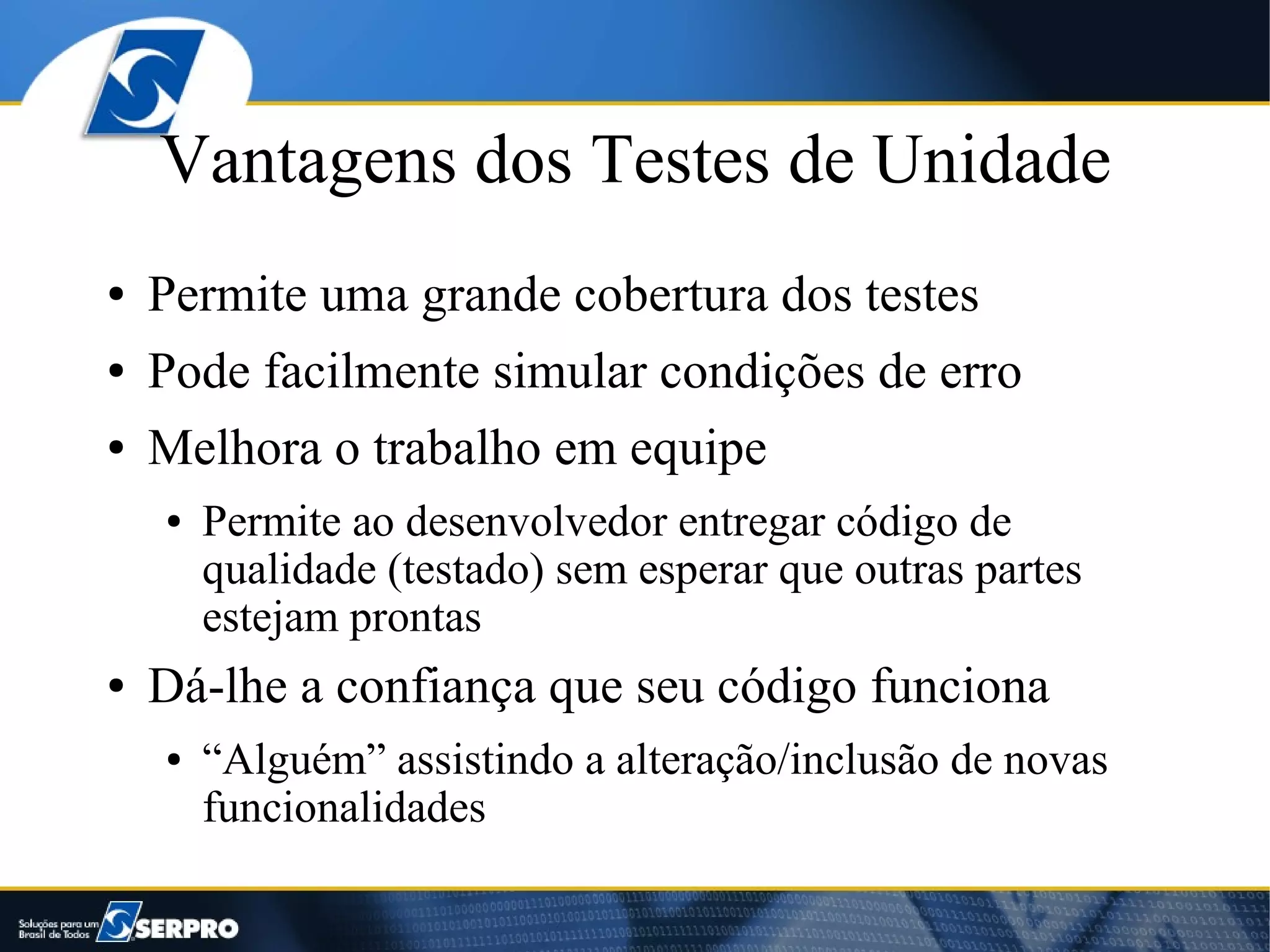 Vantagens dos Testes de Unidade
●   Permite uma grande cobertura dos testes
●   Pode facilmente simular condições de erro
●   Melhora o trabalho em equipe
    ●   Permite ao desenvolvedor entregar código de
        qualidade (testado) sem esperar que outras partes
        estejam prontas
●   Dá-lhe a confiança que seu código funciona
    ●   “Alguém” assistindo a alteração/inclusão de novas
        funcionalidades
 