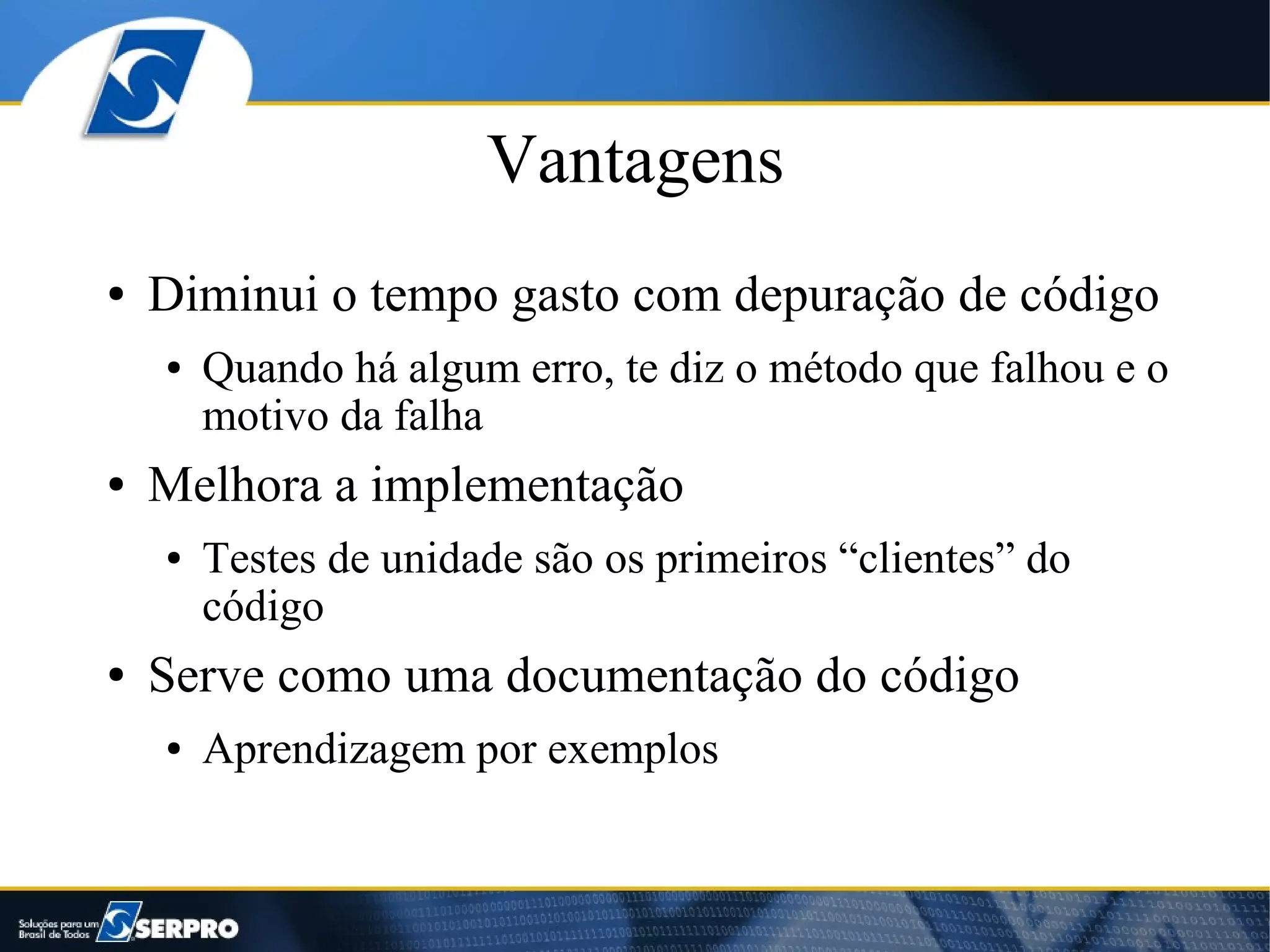 Vantagens
●   Diminui o tempo gasto com depuração de código
    ●   Quando há algum erro, te diz o método que falhou e o
        motivo da falha
●   Melhora a implementação
    ●   Testes de unidade são os primeiros “clientes” do
        código
●   Serve como uma documentação do código
    ●   Aprendizagem por exemplos
 