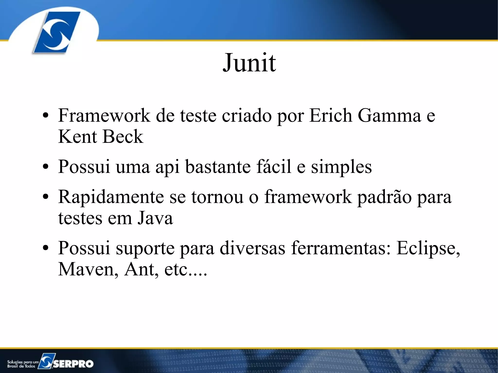 Junit
●   Framework de teste criado por Erich Gamma e
    Kent Beck
●   Possui uma api bastante fácil e simples
●   Rapidamente se tornou o framework padrão para
    testes em Java
●   Possui suporte para diversas ferramentas: Eclipse,
    Maven, Ant, etc....
 