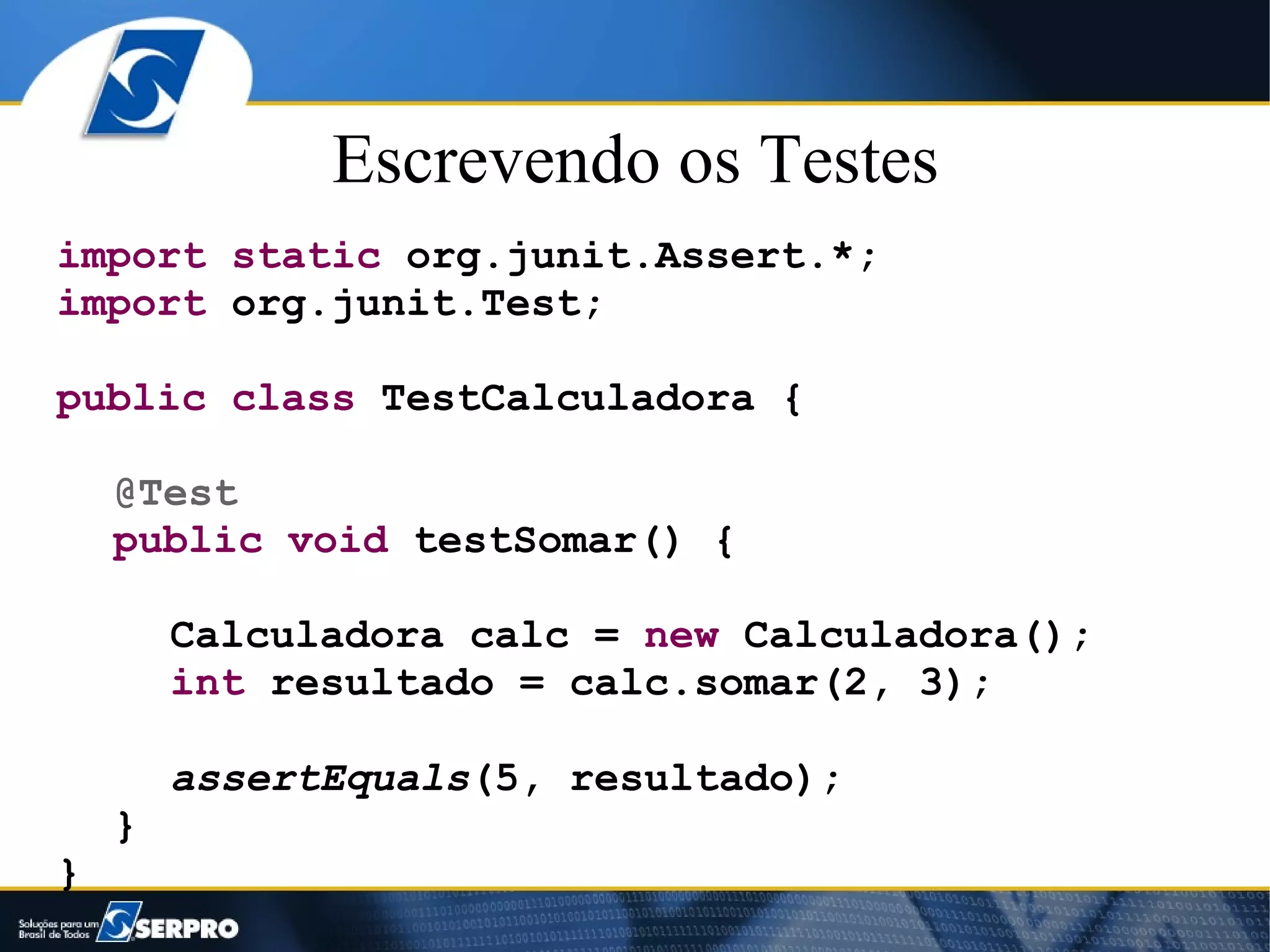 Escrevendo os Testes
import static org.junit.Assert.*;
import org.junit.Test;

public class TestCalculadora {

    @Test
    public void testSomar() {

        Calculadora calc = new Calculadora();
        int resultado = calc.somar(2, 3);

        assertEquals(5, resultado);
    }
}
 