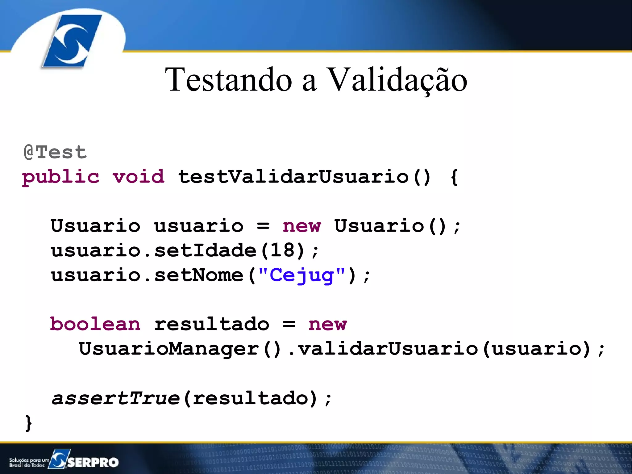 Testando a Validação
@Test
public void testValidarUsuario() {

    Usuario usuario = new Usuario();
    usuario.setIdade(18);
    usuario.setNome("Cejug");

    boolean resultado = new
      UsuarioManager().validarUsuario(usuario);

    assertTrue(resultado);
}
 