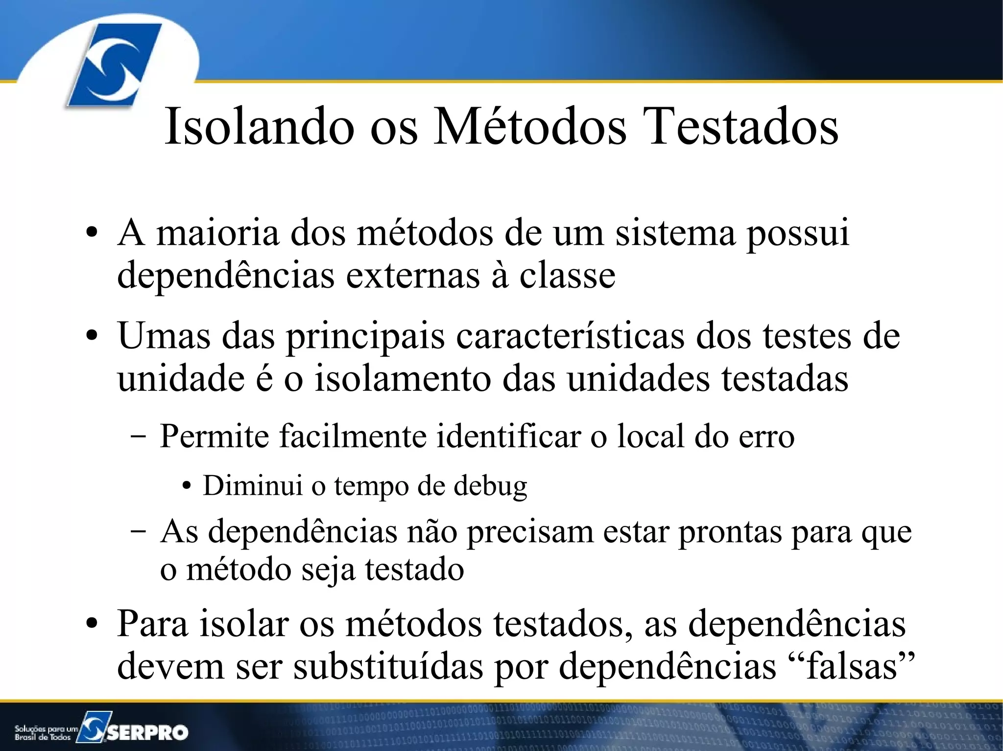 Isolando os Métodos Testados
●   A maioria dos métodos de um sistema possui
    dependências externas à classe
●   Umas das principais características dos testes de
    unidade é o isolamento das unidades testadas
    –   Permite facilmente identificar o local do erro
         ●   Diminui o tempo de debug
    –   As dependências não precisam estar prontas para que
        o método seja testado
●   Para isolar os métodos testados, as dependências
    devem ser substituídas por dependências “falsas”
 
