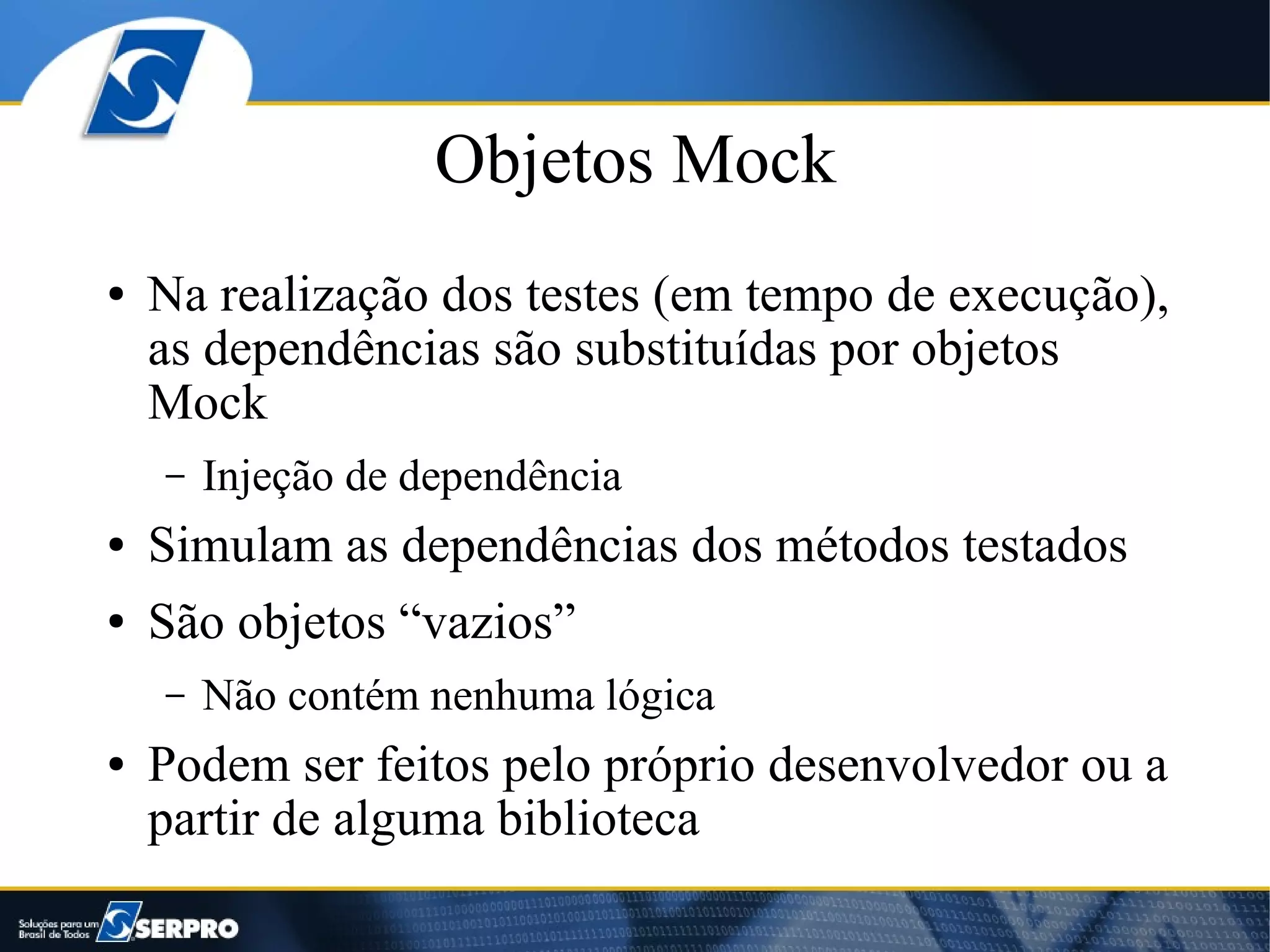 Objetos Mock
●   Na realização dos testes (em tempo de execução),
    as dependências são substituídas por objetos
    Mock
    –   Injeção de dependência
●   Simulam as dependências dos métodos testados
●   São objetos “vazios”
    –   Não contém nenhuma lógica
●   Podem ser feitos pelo próprio desenvolvedor ou a
    partir de alguma biblioteca
 