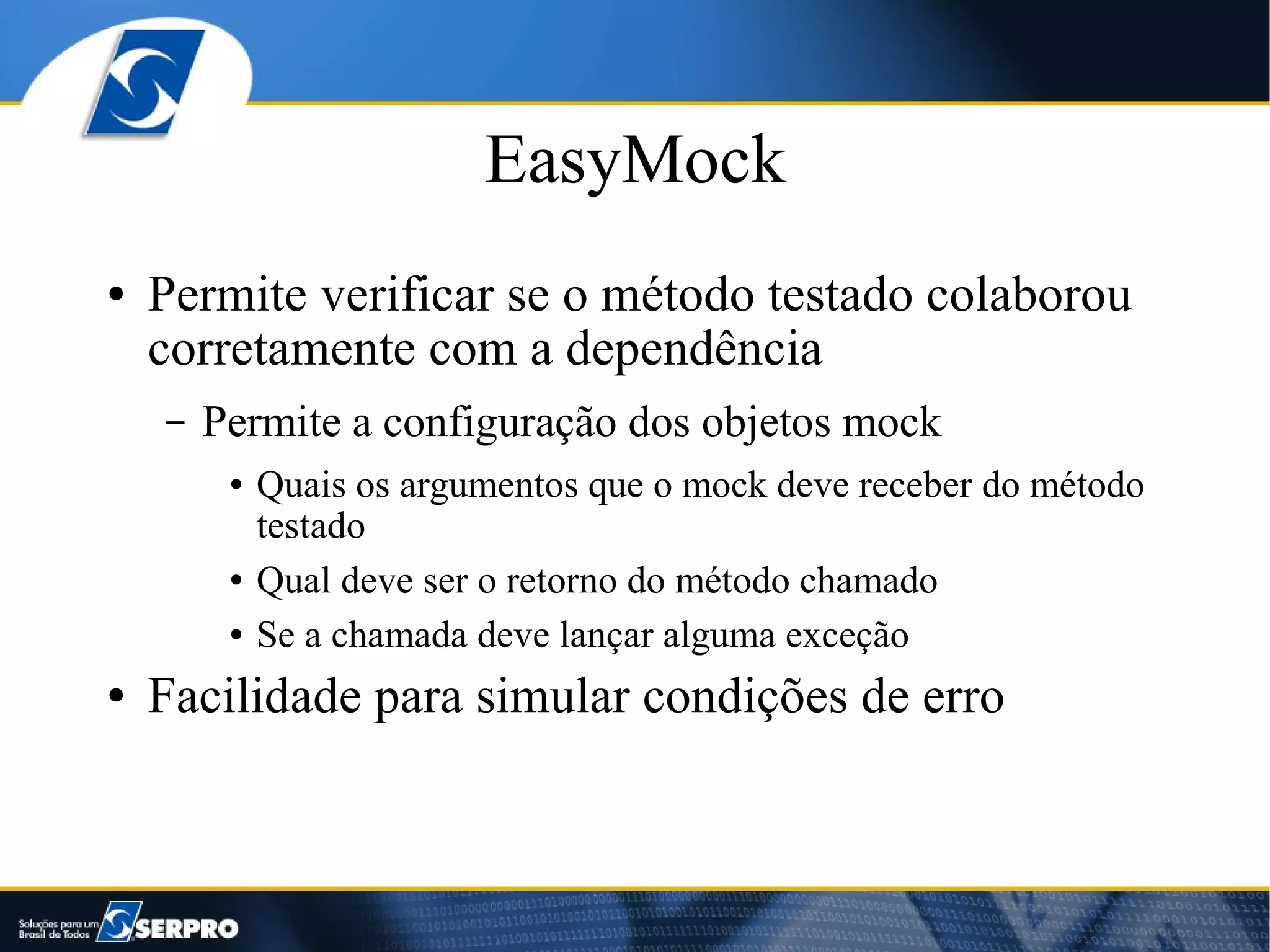 EasyMock
●   Permite verificar se o método testado colaborou
    corretamente com a dependência
    –   Permite a configuração dos objetos mock
         ●   Quais os argumentos que o mock deve receber do método
             testado
         ●   Qual deve ser o retorno do método chamado
         ●   Se a chamada deve lançar alguma exceção
●   Facilidade para simular condições de erro
 