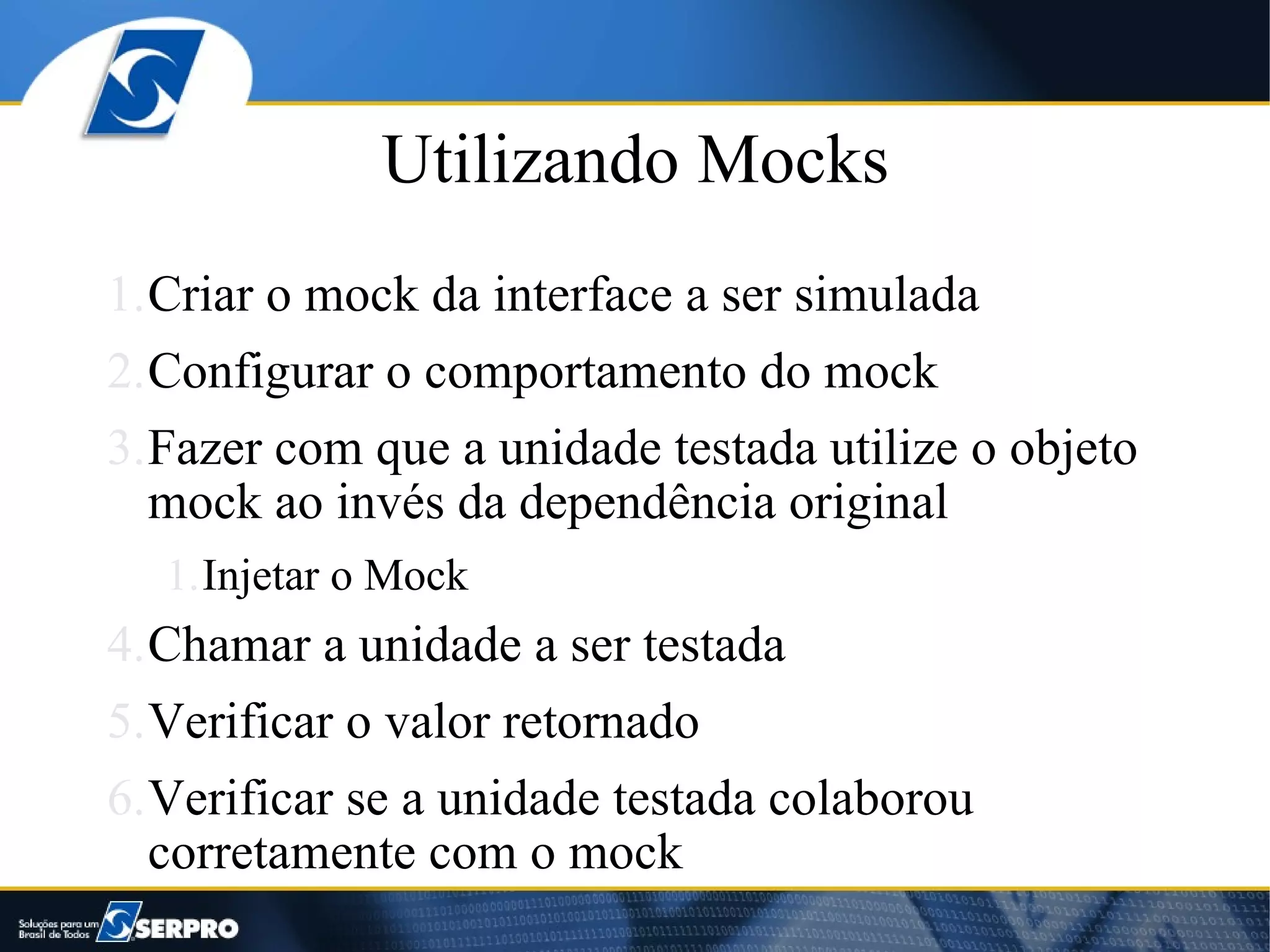 Utilizando Mocks
1.Criar o mock da interface a ser simulada
2.Configurar o comportamento do mock
3.Fazer com que a unidade testada utilize o objeto
  mock ao invés da dependência original
  1.Injetar o Mock
4.Chamar a unidade a ser testada
5.Verificar o valor retornado
6.Verificar se a unidade testada colaborou
  corretamente com o mock
 