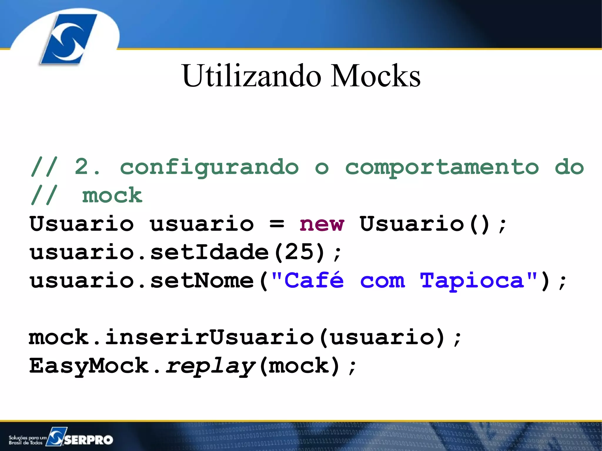 Utilizando Mocks

// 2. configurando o comportamento do
// mock
Usuario usuario = new Usuario();
usuario.setIdade(25);
usuario.setNome("Café com Tapioca");

mock.inserirUsuario(usuario);
EasyMock.replay(mock);
 