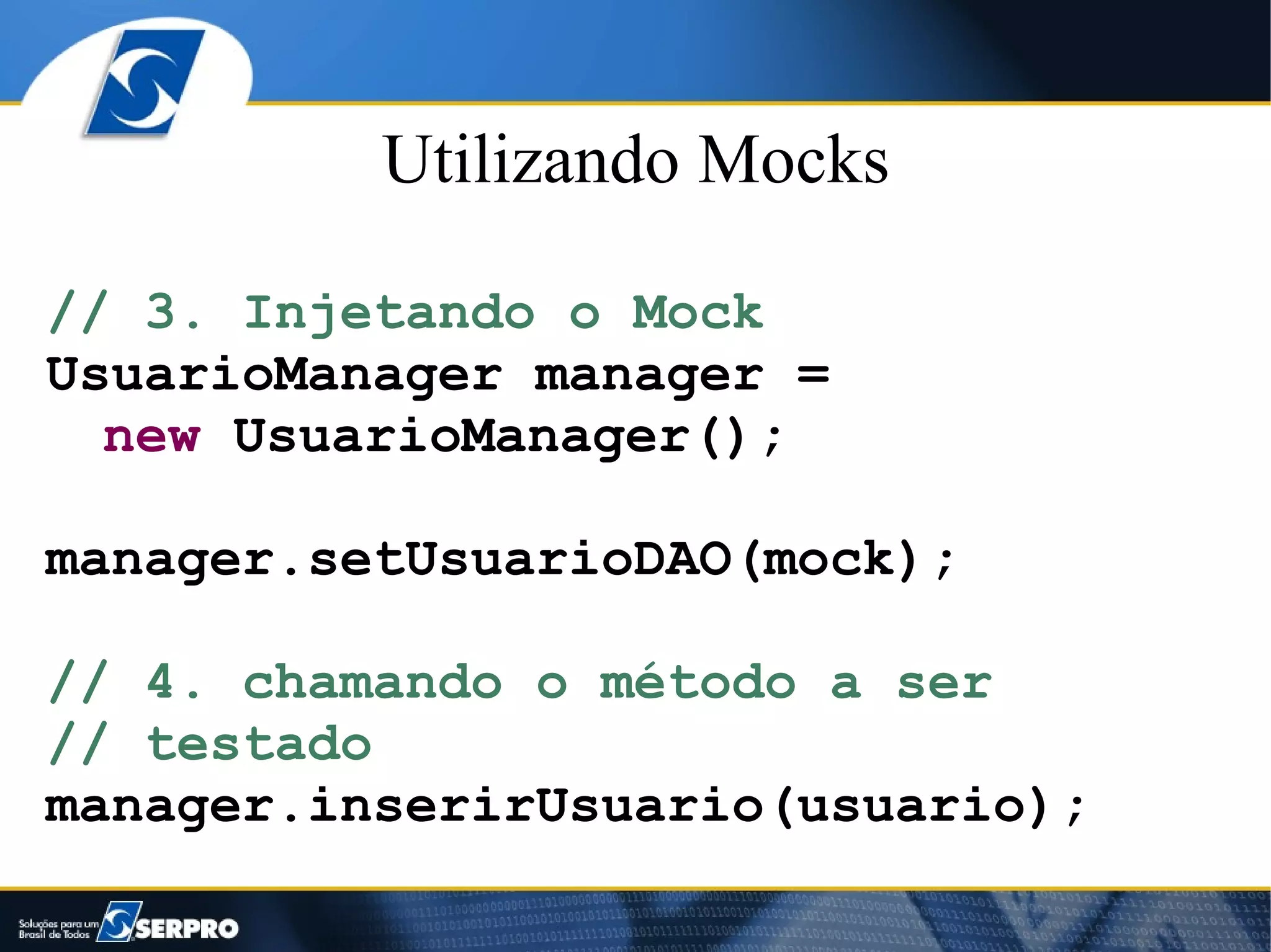 Utilizando Mocks

// 3. Injetando o Mock
UsuarioManager manager =
  new UsuarioManager();

manager.setUsuarioDAO(mock);

// 4. chamando o método a ser
// testado
manager.inserirUsuario(usuario);
 